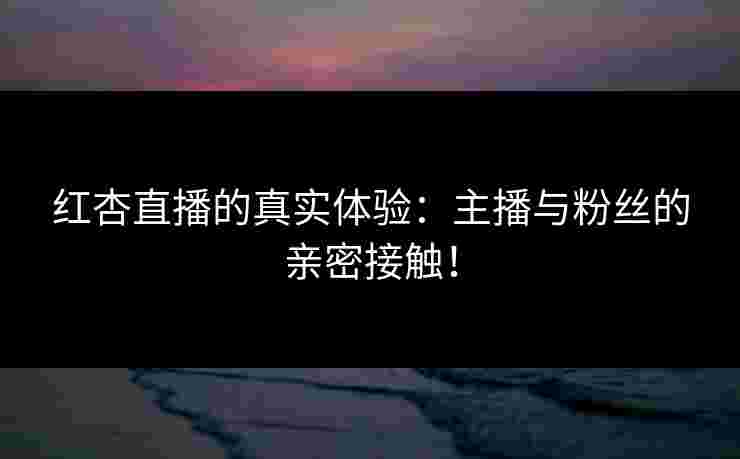 红杏直播的真实体验：主播与粉丝的亲密接触！