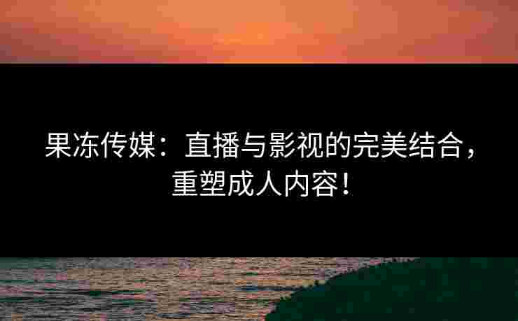 果冻传媒：直播与影视的完美结合，重塑成人内容！