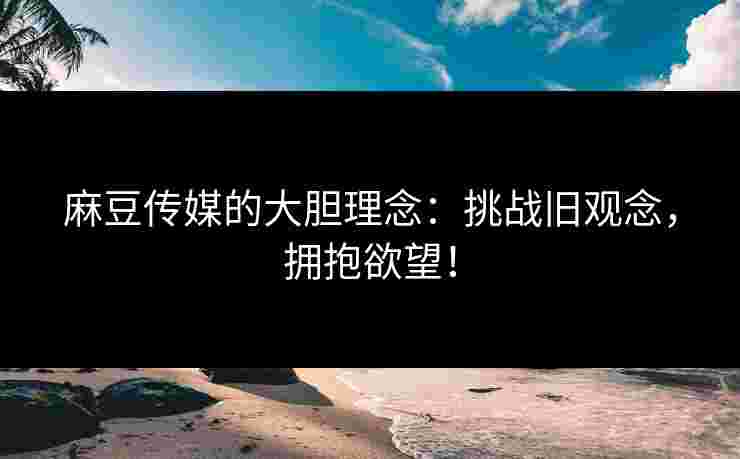 麻豆传媒的大胆理念：挑战旧观念，拥抱欲望！