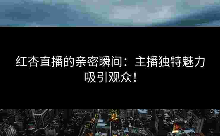 红杏直播的亲密瞬间：主播独特魅力吸引观众！