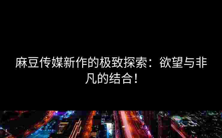 麻豆传媒新作的极致探索：欲望与非凡的结合！