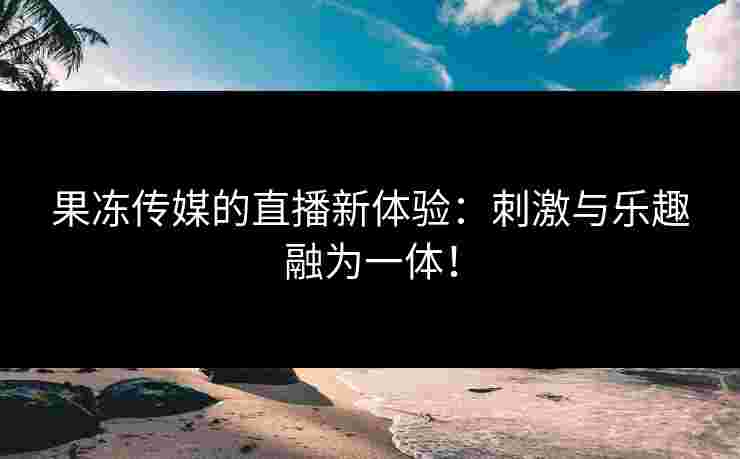 果冻传媒的直播新体验：刺激与乐趣融为一体！