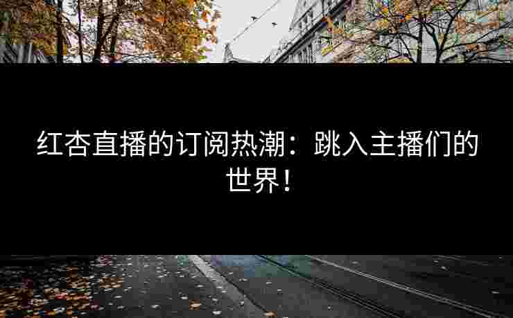 红杏直播的订阅热潮：跳入主播们的世界！