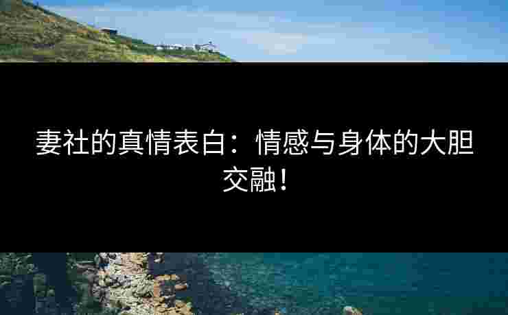 妻社的真情表白：情感与身体的大胆交融！