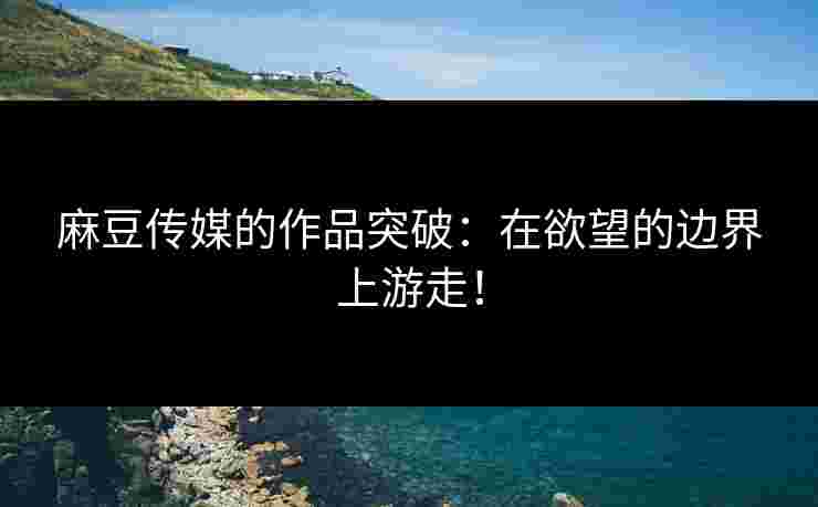 麻豆传媒的作品突破：在欲望的边界上游走！
