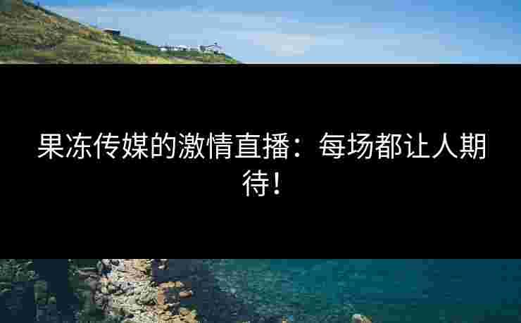 果冻传媒的激情直播：每场都让人期待！