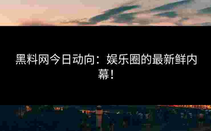黑料网今日动向：娱乐圈的最新鲜内幕！