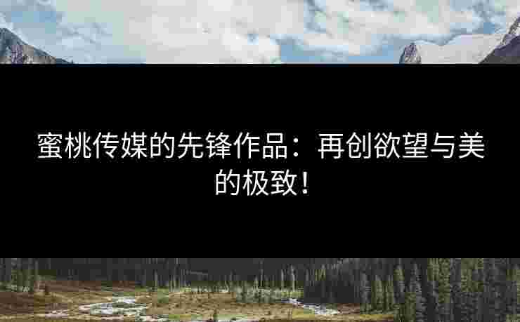 蜜桃传媒的先锋作品：再创欲望与美的极致！