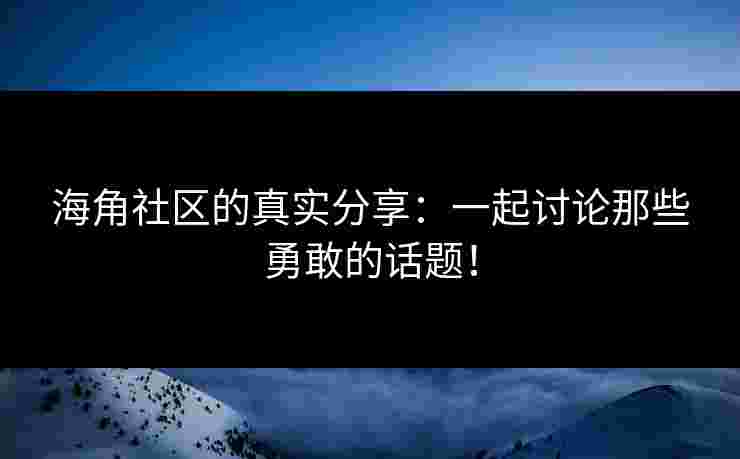 海角社区的真实分享：一起讨论那些勇敢的话题！