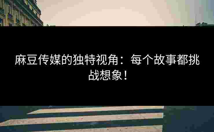 麻豆传媒的独特视角：每个故事都挑战想象！