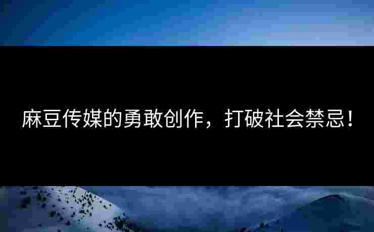 麻豆传媒的勇敢创作，打破社会禁忌！