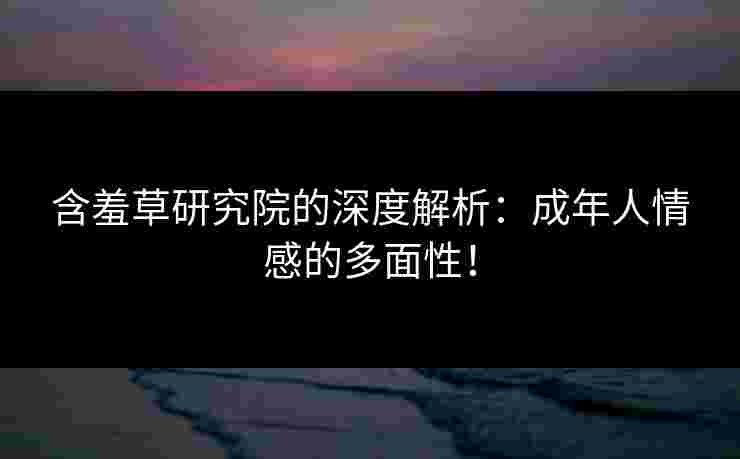 含羞草研究院的深度解析：成年人情感的多面性！