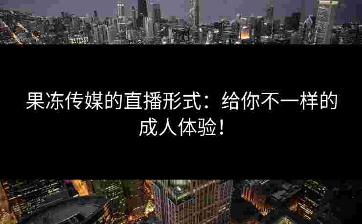 果冻传媒的直播形式:给你不一样的成人体验!