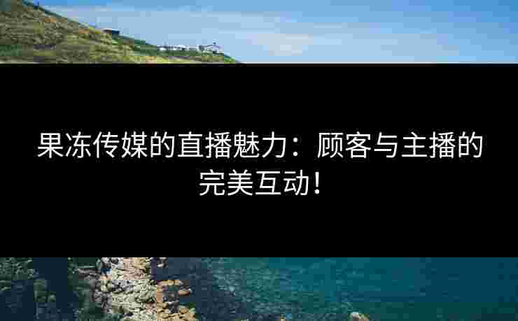 果冻传媒的直播魅力：顾客与主播的完美互动！