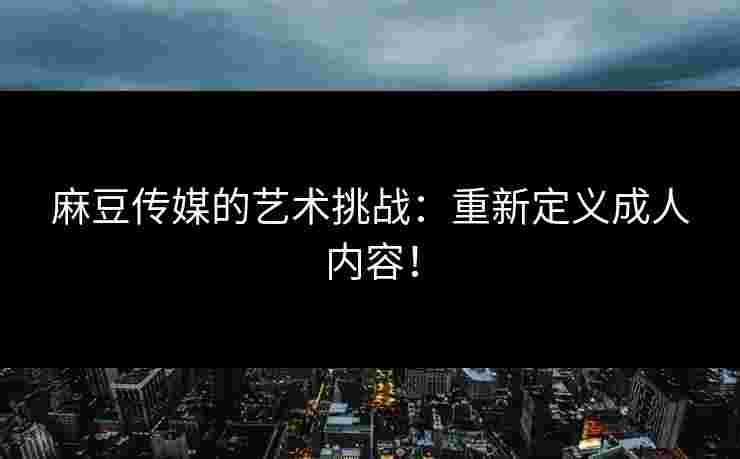 麻豆传媒的艺术挑战：重新定义成人内容！