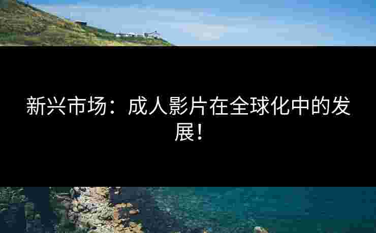 新兴市场：成人影片在全球化中的发展！