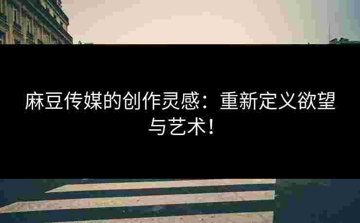 麻豆传媒的创作灵感：重新定义欲望与艺术！