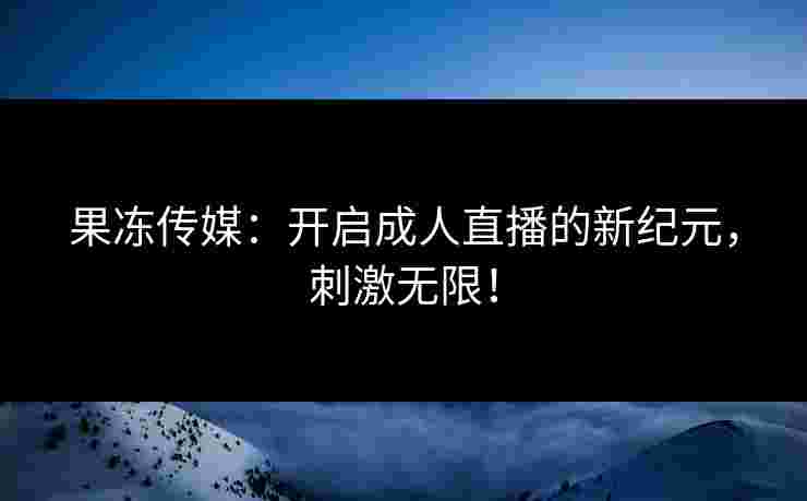 果冻传媒：开启成人直播的新纪元，刺激无限！