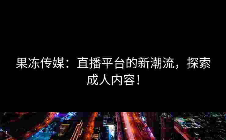 果冻传媒：直播平台的新潮流，探索成人内容！
