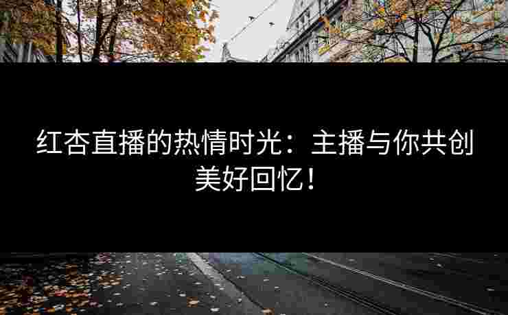 红杏直播的热情时光：主播与你共创美好回忆！