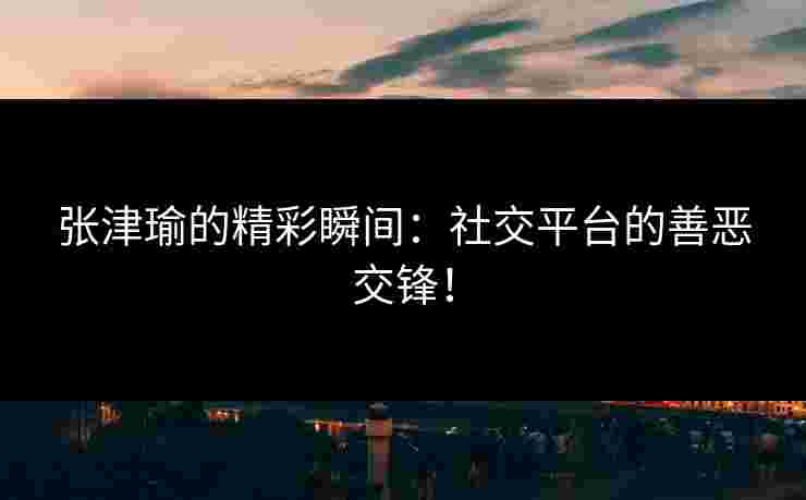 张津瑜的精彩瞬间：社交平台的善恶交锋！