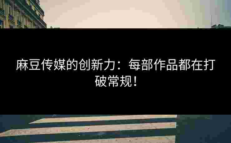 麻豆传媒的创新力：每部作品都在打破常规！