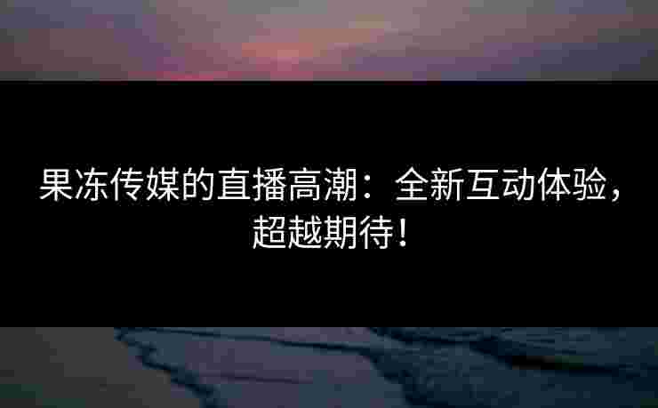 果冻传媒的直播高潮：全新互动体验，超越期待！