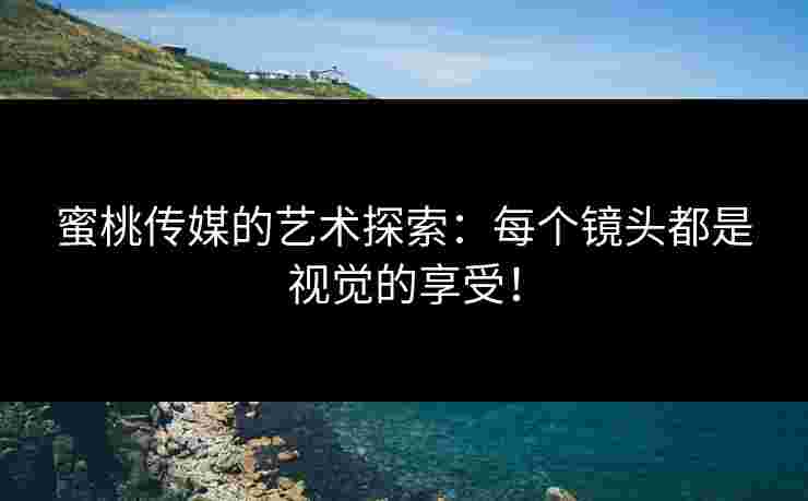 蜜桃传媒的艺术探索：每个镜头都是视觉的享受！