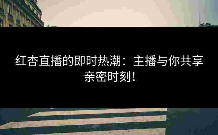 红杏直播的即时热潮：主播与你共享亲密时刻！