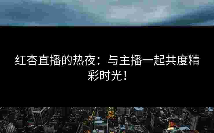 红杏直播的热夜：与主播一起共度精彩时光！
