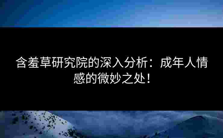 含羞草研究院的深入分析：成年人情感的微妙之处！