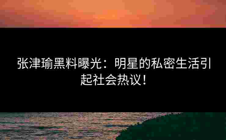 张津瑜黑料曝光：明星的私密生活引起社会热议！