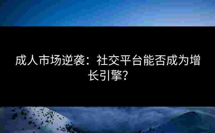 成人市场逆袭：社交平台能否成为增长引擎？