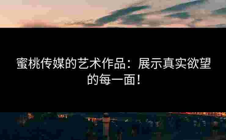 蜜桃传媒的艺术作品：展示真实欲望的每一面！