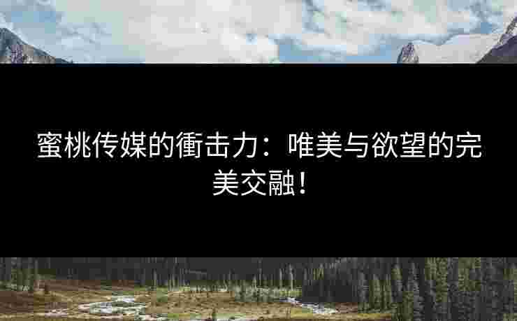 蜜桃传媒的衝击力：唯美与欲望的完美交融！