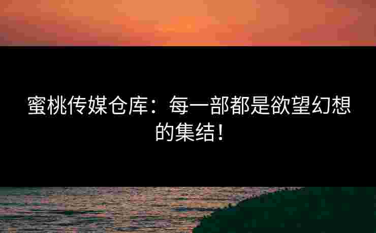 蜜桃传媒仓库：每一部都是欲望幻想的集结！