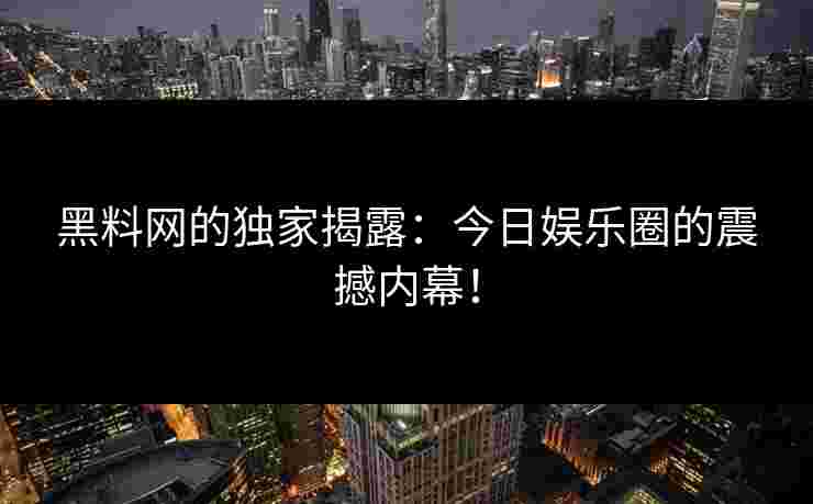 黑料网的独家揭露：今日娱乐圈的震撼内幕！
