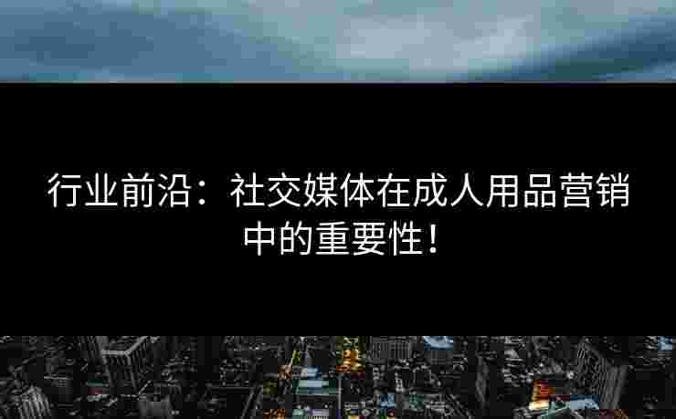 行业前沿：社交媒体在成人用品营销中的重要性！
