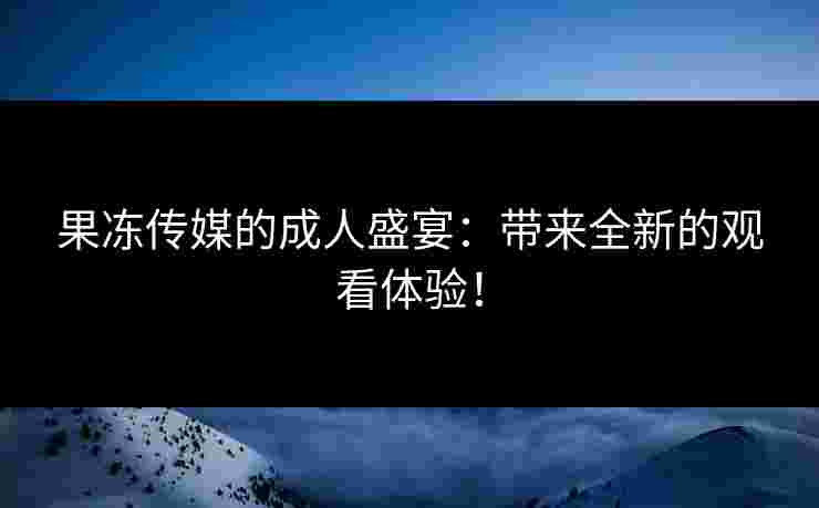 果冻传媒的成人盛宴：带来全新的观看体验！