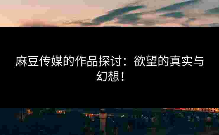 麻豆传媒的作品探讨：欲望的真实与幻想！
