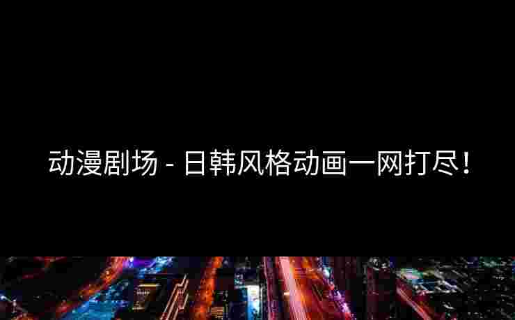 动漫剧场 - 日韩风格动画一网打尽！