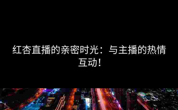 红杏直播的亲密时光：与主播的热情互动！