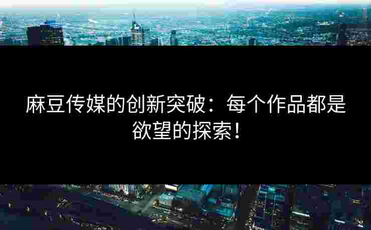麻豆传媒的创新突破：每个作品都是欲望的探索！