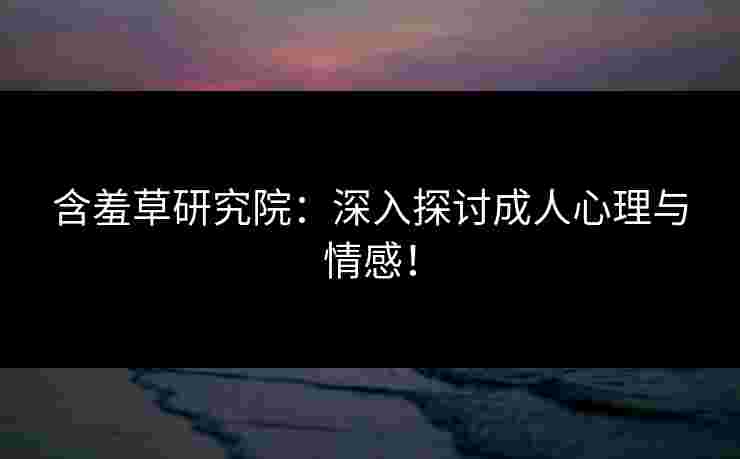 含羞草研究院：深入探讨成人心理与情感！