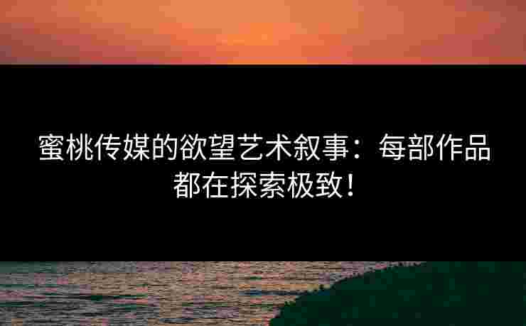 蜜桃传媒的欲望艺术叙事：每部作品都在探索极致！