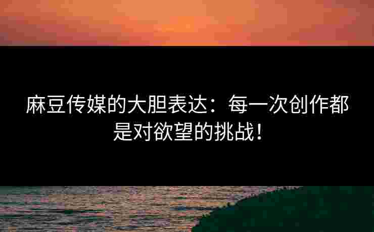 麻豆传媒的大胆表达：每一次创作都是对欲望的挑战！