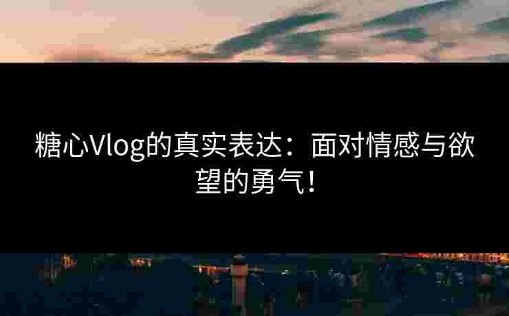 糖心Vlog的真实表达：面对情感与欲望的勇气！