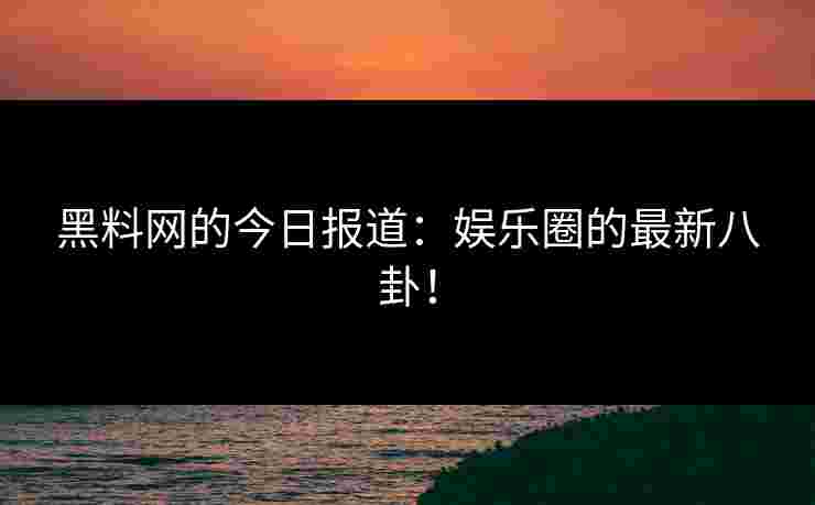 黑料网的今日报道：娱乐圈的最新八卦！