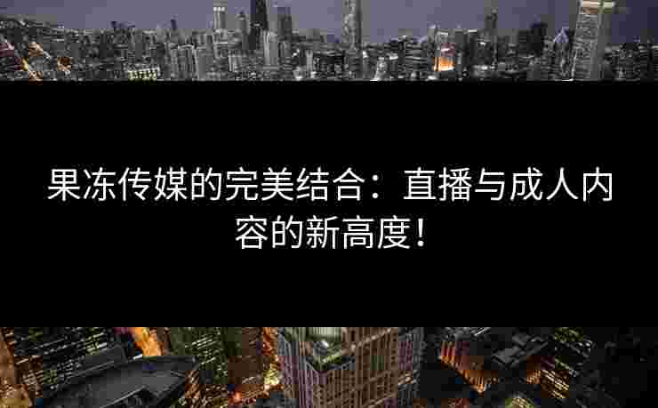 果冻传媒的完美结合：直播与成人内容的新高度！