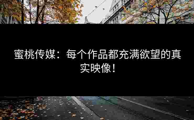 蜜桃传媒:每个作品都充满欲望的真实映像! 蜜桃传媒:每个作品都充满欲望的真实映像!